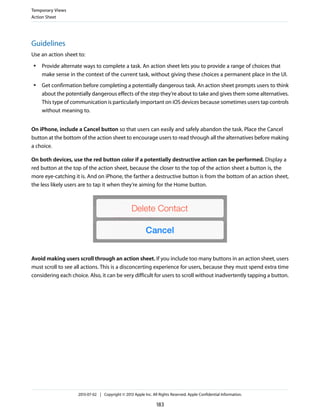 Guidelines
Use an action sheet to:
● Provide alternate ways to complete a task. An action sheet lets you to provide a range of choices that
make sense in the context of the current task, without giving these choices a permanent place in the UI.
● Get confirmation before completing a potentially dangerous task. An action sheet prompts users to think
about the potentially dangerous effects of the step they’re about to take and gives them some alternatives.
This type of communication is particularly important on iOS devices because sometimes users tap controls
without meaning to.
On iPhone, include a Cancel button so that users can easily and safely abandon the task. Place the Cancel
button at the bottom of the action sheet to encourage users to read through all the alternatives before making
a choice.
On both devices, use the red button color if a potentially destructive action can be performed. Display a
red button at the top of the action sheet, because the closer to the top of the action sheet a button is, the
more eye-catching it is. And on iPhone, the farther a destructive button is from the bottom of an action sheet,
the less likely users are to tap it when they’re aiming for the Home button.
Avoid making users scroll through an action sheet. If you include too many buttons in an action sheet, users
must scroll to see all actions. This is a disconcerting experience for users, because they must spend extra time
considering each choice. Also, it can be very difficult for users to scroll without inadvertently tapping a button.
Temporary Views
Action Sheet
2013-07-02 | Copyright © 2013 Apple Inc. All Rights Reserved. Apple Confidential Information.
183
 