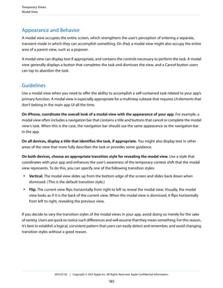 Appearance and Behavior
A modal view occupies the entire screen, which strengthens the user’s perception of entering a separate,
transient mode in which they can accomplish something. On iPad, a modal view might also occupy the entire
area of a parent view, such as a popover.
A modal view can display text if appropriate, and contains the controls necessary to perform the task. A modal
view generally displays a button that completes the task and dismisses the view, and a Cancel button users
can tap to abandon the task.
Guidelines
Use a modal view when you need to offer the ability to accomplish a self-contained task related to your app’s
primary function. A modal view is especially appropriate for a multistep subtask that requires UI elements that
don’t belong in the main app UI all the time.
On iPhone, coordinate the overall look of a modal view with the appearance of your app. For example, a
modal view often includes a navigation bar that contains a title and buttons that cancel or complete the modal
view’s task. When this is the case, the navigation bar should use the same appearance as the navigation bar
in the app.
On all devices, display a title that identifies the task, if appropriate. You might also display text in other
areas of the view that more fully describes the task or provides some guidance.
On both devices, choose an appropriate transition style for revealing the modal view. Use a style that
coordinates with your app and enhances the user’s awareness of the temporary context shift that the modal
view represents. To do this, you can specify one of the following transition styles:
● Vertical. The modal view slides up from the bottom edge of the screen and slides back down when
dismissed. (This is the default transition style.)
● Flip. The current view flips horizontally from right to left to reveal the modal view. Visually, the modal
view looks as if it is the back of the current view. When the modal view is dismissed, it flips horizontally
from left to right, revealing the previous view.
If you decide to vary the transition styles of the modal views in your app, avoid doing so merely for the sake
of variety. Users are quick to notice such differences and will assume that they mean something. For this reason,
it’s best to establish a logical, consistent pattern that users can easily detect and remember, and avoid changing
transition styles without a good reason.
Temporary Views
Modal View
2013-07-02 | Copyright © 2013 Apple Inc. All Rights Reserved. Apple Confidential Information.
185
 
