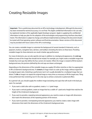 Important: This is a preliminary document for an API or technology in development. Although this document
has been reviewed for technical accuracy, it is not final. This Apple confidential information is for use only
by registered members of the applicable Apple Developer program. Apple is supplying this confidential
information to help you plan for the adoption of the technologies and programming interfaces described
herein. This information is subject to change, and software implemented according to this document should
be tested with final operating system software and final documentation. Newer versions of this document
may be provided with future seeds of the API or technology.
You can create a resizable image to customize the background of several standard UI elements, such as
popovers, buttons, navigation bars, tab bars, and toolbars (including the items on these bars). Providing
resizable images for these elements can result in better app performance.
For many UI elements, you can also specify end caps in addition to a background appearance. An end cap
defines an area of the image that should not be resized. For example, you might create a resizable image that
includes four end caps that define the four corners of a button. When the image is resized to fill the button’s
background area, the portions defined by the end caps are drawn unchanged.
Depending on the dimensions of the resizable image you supply, iOS either stretches or tiles it as appropriate
to fill a UI element’s background area. To stretch an image means to scale up the image, without regard for
its original aspect ratio. Stretching is performant, but it isn’t usually desirable for a multipixel image that can
distort. To tile an image is to repeat the original image as many times as necessary to fill the target area. Tiling
is less performant than stretching, but it's the only way to achieve a textured or patterned effect.
As a general rule, you should supply the smallest image (excluding end caps) that will result in the look you
want. For example:
● If you want a solid color with no gradient, create a 1 x 1 pixel image.
● If you want a vertical gradient, create an image that has a width of 1 pixel and a height that matches the
height of the UI element’s background.
● If you want to provide a repeating textured appearance, you need to create an image with dimensions
that match the dimensions of the repeating portion of the texture.
● If you want to provide a nonrepeating textured appearance, you need to create a static image with
dimensions that match the dimensions of the UI element’s background area.
2013-07-02 | Copyright © 2013 Apple Inc. All Rights Reserved. Apple Confidential Information.
187
Creating Resizable Images
 