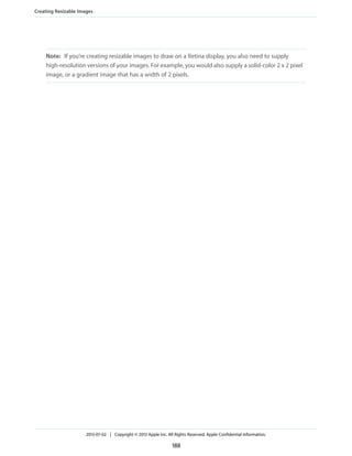 Note: If you’re creating resizable images to draw on a Retina display, you also need to supply
high-resolution versions of your images. For example, you would also supply a solid-color 2 x 2 pixel
image, or a gradient image that has a width of 2 pixels.
Creating Resizable Images
2013-07-02 | Copyright © 2013 Apple Inc. All Rights Reserved. Apple Confidential Information.
188
 