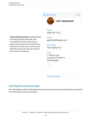 Embrace borderless buttons. Instead of relying
on a bezel to indicate interactivity, craft
meaningful button titles and use a key or
system color to show users that elements are
interactive. The contact view uses the system
blue color to show users that most onscreen
items respond to interaction.
Use Depth to Communicate
iOS 7 often displays content in distinct layers that convey hierarchy and position, and that help users understand
the relationships among onscreen objects.
Designing for iOS 7
Use Depth to Communicate
2013-07-02 | Copyright © 2013 Apple Inc. All Rights Reserved. Apple Confidential Information.
19
 