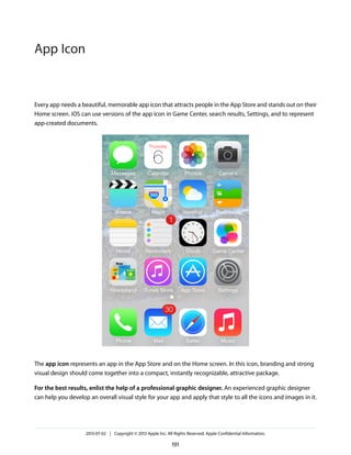 Every app needs a beautiful, memorable app icon that attracts people in the App Store and stands out on their
Home screen. iOS can use versions of the app icon in Game Center, search results, Settings, and to represent
app-created documents.
The app icon represents an app in the App Store and on the Home screen. In this icon, branding and strong
visual design should come together into a compact, instantly recognizable, attractive package.
For the best results, enlist the help of a professional graphic designer. An experienced graphic designer
can help you develop an overall visual style for your app and apply that style to all the icons and images in it.
2013-07-02 | Copyright © 2013 Apple Inc. All Rights Reserved. Apple Confidential Information.
191
App Icon
 