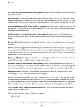 Use universal imagery that people will easily recognize. In general, avoid focusing on a secondary or obscure
aspect of an element.
Embrace simplicity. In particular, avoid cramming lots of different images into your icon. Try to find a single
element that expresses the essence of your app. Start with a basic shape and add details cautiously. If an icon’s
content or shape is overly complex, the details can become confusing and may appear muddy at smaller sizes.
In general, avoid using “greek” text or wavy lines to suggest text. If you want to show text in your icon, but
you don’t want to draw attention to the words themselves, start with actual text and make it hard to read by
shrinking it or doubling the layers.
Consider creating an abstract interpretation of your app’s main idea. Creating an artistically enhanced
version of an idea or a real object can help you emphasize the aspects of the subject that you want users to
notice.
Don’t use iOS interface elements in your artwork. You don’t want users to confuse your icons or images with
the iOS UI.
Don’t use replicas of Apple hardware products in your artwork. The symbols that represent Apple products
are copyrighted and can’t be reproduced in your icons or images. In general, it’s a good idea to avoid replicas
of any specific devices in your artwork, because these designs change frequently and icons or images that are
based on them can quickly look dated.
Don’t reuse iOS app icons in your interface. It can be confusing to users to see the same icon used to mean
slightly different things in multiple locations throughout the system.
If you want to portray real substances, do it accurately. Icons or images that represent real objects should
also look as though they are made of real materials and have real mass. Realistic icons accurately replicate the
characteristics of substances such as fabric, glass, paper, and metal, and convey an object’s weight and feel.
Avoid transparency. Transparency in an image can help depict glass or plastic, but it can be tricky to use
convincingly in an icon. Overall, the app icon should be opaque.
With the exception of the App Store icon—which must be named iTunesArtwork—you can name an app
icon anything you want. As long as you use the CFBundleIcons key to declare the names and you add the
@2x suffix to the names of all high-resolution icons, iOS chooses an icon based on whether its size is appropriate
for the intended usage. To learn more about icon naming, see “App Icons” in iOS App Programming Guide.
Create different sizes of the app icon for different devices. If you’re creating a universal app, you need to
supply app icons in all four sizes.
For iPhone and iPod touch both of these sizes are required:
● 120 x 120 pixels
App Icon
2013-07-02 | Copyright © 2013 Apple Inc. All Rights Reserved. Apple Confidential Information.
192
 