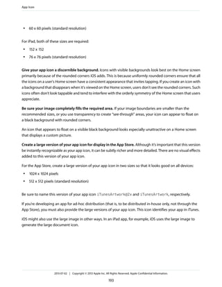 ● 60 x 60 pixels (standard resolution)
For iPad, both of these sizes are required:
● 152 x 152
● 76 x 76 pixels (standard resolution)
Give your app icon a discernible background. Icons with visible backgrounds look best on the Home screen
primarily because of the rounded corners iOS adds. This is because uniformly rounded corners ensure that all
the icons on a user's Home screen have a consistent appearance that invites tapping. If you create an icon with
a background that disappears when it's viewed on the Home screen, users don't see the rounded corners. Such
icons often don't look tappable and tend to interfere with the orderly symmetry of the Home screen that users
appreciate.
Be sure your image completely fills the required area. If your image boundaries are smaller than the
recommended sizes, or you use transparency to create “see-through” areas, your icon can appear to float on
a black background with rounded corners.
An icon that appears to float on a visible black background looks especially unattractive on a Home screen
that displays a custom picture.
Create a large version of your app icon for display in the App Store. Although it’s important that this version
be instantly recognizable as your app icon, it can be subtly richer and more detailed. There are no visual effects
added to this version of your app icon.
For the App Store, create a large version of your app icon in two sizes so that it looks good on all devices:
● 1024 x 1024 pixels
● 512 x 512 pixels (standard resolution)
Be sure to name this version of your app icon iTunesArtwork@2x and iTunesArtwork, respectively.
If you’re developing an app for ad-hoc distribution (that is, to be distributed in-house only, not through the
App Store), you must also provide the large versions of your app icon. This icon identifies your app in iTunes.
iOS might also use the large image in other ways. In an iPad app, for example, iOS uses the large image to
generate the large document icon.
App Icon
2013-07-02 | Copyright © 2013 Apple Inc. All Rights Reserved. Apple Confidential Information.
193
 