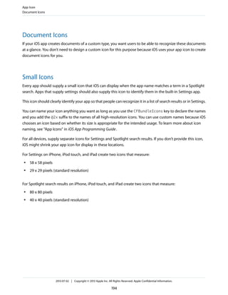 Document Icons
If your iOS app creates documents of a custom type, you want users to be able to recognize these documents
at a glance. You don't need to design a custom icon for this purpose because iOS uses your app icon to create
document icons for you.
Small Icons
Every app should supply a small icon that iOS can display when the app name matches a term in a Spotlight
search. Apps that supply settings should also supply this icon to identify them in the built-in Settings app.
This icon should clearly identify your app so that people can recognize it in a list of search results or in Settings.
You can name your icon anything you want as long as you use the CFBundleIcons key to declare the names
and you add the @2x suffix to the names of all high-resolution icons. You can use custom names because iOS
chooses an icon based on whether its size is appropriate for the intended usage. To learn more about icon
naming, see “App Icons” in iOS App Programming Guide.
For all devices, supply separate icons for Settings and Spotlight search results. If you don’t provide this icon,
iOS might shrink your app icon for display in these locations.
For Settings on iPhone, iPod touch, and iPad create two icons that measure:
● 58 x 58 pixels
● 29 x 29 pixels (standard resolution)
For Spotlight search results on iPhone, iPod touch, and iPad create two icons that measure:
● 80 x 80 pixels
● 40 x 40 pixels (standard resolution)
App Icon
Document Icons
2013-07-02 | Copyright © 2013 Apple Inc. All Rights Reserved. Apple Confidential Information.
194
 