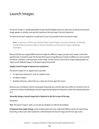 The launch image is a simple placeholder image that iOS displays when your app starts up. Because the launch
image appears so quickly, users get the impression that your app is fast and responsive.
To enhance the user’s experience at app launch, you must provide at least one launch image.
Note: In general, an iPhone app should include a launch image in portrait orientation; an iPad app
should include one launch image in portrait orientation and one launch image in landscape
orientation.
Because iOS lets you supply different launch images for different usages, you give each image a name that
specifies how it should be used. The format of the launch image filename includes modifiers you use to specify
the device, resolution, and orientation of the image. To learn how to name launch images appropriately, see
“App Launch (Default) Images” in iOS App Programming Guide.
Supply a launch image to improve user experience.
The launch image isn’t an opportunity to provide:
● An “app entry experience,” such as a splash screen
● An About window
● Branding elements, unless they are a static part of your app’s first screen
Because users are likely to switch among apps frequently, you should make every effort to cut launch time to
a minimum, and you should design a launch image that downplays the experience rather than drawing attention
to it.
Generally, design a launch image that is identical to the first screen of the app.
Exceptions:
Text. The launch image is static, so any text you display in it will not be localized.
UI elements that might change. Avoid including elements that might look different when the app finishes
launching, so that users don’t experience a flash between the launch image and the first app screen.
2013-07-02 | Copyright © 2013 Apple Inc. All Rights Reserved. Apple Confidential Information.
195
Launch Images
 