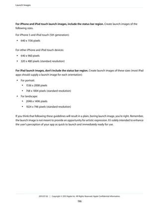 For iPhone and iPod touch launch images, include the status bar region. Create launch images of the
following sizes.
For iPhone 5 and iPod touch (5th generation):
● 640 x 1136 pixels
For other iPhone and iPod touch devices:
● 640 x 960 pixels
● 320 x 480 pixels (standard resolution)
For iPad launch images, don’t include the status bar region. Create launch images of these sizes (most iPad
apps should supply a launch image for each orientation):
● For portrait:
● 1536 x 2008 pixels
● 768 x 1004 pixels (standard resolution)
● For landscape:
● 2048 x 1496 pixels
● 1024 x 748 pixels (standard resolution)
If you think that following these guidelines will result in a plain, boring launch image, you’re right. Remember,
the launch image is not meant to provide an opportunity for artistic expression. It’s solely intended to enhance
the user’s perception of your app as quick to launch and immediately ready for use.
Launch Images
2013-07-02 | Copyright © 2013 Apple Inc. All Rights Reserved. Apple Confidential Information.
196
 