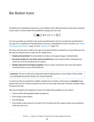 iOS defines lots of standard bar-button icons, such as Refresh, Share, Add, and Favorites. If you need to represent
custom topics or actions, follow these guidelines to design your own icons.
As much as possible, you should use the system-provided buttons and icons to represent standard tasks in
your app. For a complete list of standard buttons and icons, and guidelines on how to use them, see “Toolbar
and Navigation Bar Buttons” (page 123) and “Tab Bar Icons” (page 127).
Of course, not every task or mode in your app can be represented by a standard icon. As you think about the
best way to convey the task or mode, aim for a design that is:
● Simple and streamlined. Too many details can make an icon appear sloppy or indecipherable.
● Not easily mistaken for one of the system-provided icons. Users should be able to distinguish your
custom icon from the standard icons at a glance.
● Readily understood and widely acceptable. Strive to create a symbol that most users will interpret
correctly and that no users will find offensive.
Important: Be sure to avoid using images that replicate Apple products in your designs. These symbols
are copyrighted and product designs can change frequently.
A custom icon that you provide for a toolbar, navigation bar, or tab bar is also known as a template image,
because iOS uses it as a mask to create the icon you see in your app. If you ceate a full-color template image,
iOS ignores the color.
After you’ve decided on the appearance of your icon, follow these guidelines as you create it:
● Use pure white with appropriate alpha transparency.
● Don’t include a drop shadow.
● Use anti-aliasing.
● If you decide to add a bevel, be sure that it’s 90° (to help you do this, imagine a light source positioned
at the top of the icon).
2013-07-02 | Copyright © 2013 Apple Inc. All Rights Reserved. Apple Confidential Information.
197
Bar Button Icons
 