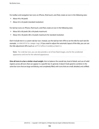 For toolbar and navigation bar icons on iPhone, iPod touch, and iPad, create an icon in the following sizes:
● About 44 x 44 pixels
● About 22 x 22 pixels (standard resolution)
For tab bar icons on iPhone, iPod touch, and iPad, create an icon in the following sizes:
● About 60 x 60 pixels (96 x 64 pixels maximum)
● About 30 x 30 pixels (48 x 32 pixels maximum) for standard resolution
Don’t include text in a custom tab bar icon. Instead, use the tab bar item APIs to set the title for each tab (for
example, initWithTitle:image:tag:). If you need to adjust the automatic layout of the title, you can use
the title adjustment APIs (such as setTitlePositionAdjustment:).
Note: For a tab bar icon, you can also provide a set of two fixed images, one for the unselected
appearance and one for the selected appearance.
Give all icons in a bar a similar visual weight. Aim to balance the overall size, level of detail, and use of solid
regions across all icons that can appear in a specific bar. In general, it doesn’t look good to combine in the
same bar icons that are large and blocky, and completely filled, with icons that are small, detailed, and unfilled.
Bar Button Icons
2013-07-02 | Copyright © 2013 Apple Inc. All Rights Reserved. Apple Confidential Information.
198
 