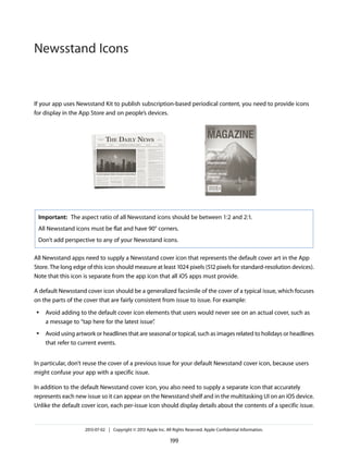 If your app uses Newsstand Kit to publish subscription-based periodical content, you need to provide icons
for display in the App Store and on people’s devices.
Important: The aspect ratio of all Newsstand icons should be between 1:2 and 2:1.
All Newsstand icons must be flat and have 90° corners.
Don’t add perspective to any of your Newsstand icons.
All Newsstand apps need to supply a Newsstand cover icon that represents the default cover art in the App
Store. The long edge of this icon should measure at least 1024 pixels (512 pixels for standard-resolution devices).
Note that this icon is separate from the app icon that all iOS apps must provide.
A default Newsstand cover icon should be a generalized facsimile of the cover of a typical issue, which focuses
on the parts of the cover that are fairly consistent from issue to issue. For example:
● Avoid adding to the default cover icon elements that users would never see on an actual cover, such as
a message to “tap here for the latest issue”.
● Avoid using artwork or headlines that are seasonal or topical, such as images related to holidays or headlines
that refer to current events.
In particular, don’t reuse the cover of a previous issue for your default Newsstand cover icon, because users
might confuse your app with a specific issue.
In addition to the default Newsstand cover icon, you also need to supply a separate icon that accurately
represents each new issue so it can appear on the Newsstand shelf and in the multitasking UI on an iOS device.
Unlike the default cover icon, each per-issue icon should display details about the contents of a specific issue.
2013-07-02 | Copyright © 2013 Apple Inc. All Rights Reserved. Apple Confidential Information.
199
Newsstand Icons
 