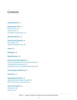 Contents
UI Design Basics 10
Designing for iOS 7 11
Defer to Content 12
Provide Clarity 15
Use Depth to Communicate 19
iOS App Anatomy 25
Starting and Stopping 28
Start Instantly 28
Always Be Prepared to Stop 30
Layout 32
Navigation 33
Modal Contexts 35
Interactivity and Feedback 37
Users Are Comfortable with the Standard Gestures 37
Feedback Aids Understanding 39
Inputting Information Should Be Simple and Easy 40
Terminology and Wording 42
Animation 43
Typography and Color 44
Typography Should Always Be Legible 44
Color Can Enhance Communication 45
Icons and Graphics 46
The App Icon 46
Other Icons 46
2013-07-02 | Copyright © 2013 Apple Inc. All Rights Reserved. Apple Confidential Information.
2
 