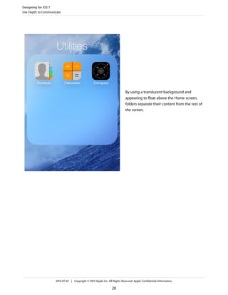 By using a translucent background and
appearing to float above the Home screen,
folders separate their content from the rest of
the screen.
Designing for iOS 7
Use Depth to Communicate
2013-07-02 | Copyright © 2013 Apple Inc. All Rights Reserved. Apple Confidential Information.
20
 