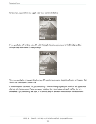 For example, suppose that you supply a per-issue icon similar to this:
If you specify the left binding edge, iOS adds the stapled binding appearance to the left edge and the
multiple-page appearance to the right edge.
When you specify the newspaper binding type, iOS adds the appearance of additional copies of the paper that
are stacked beneath the current issue.
If your newspaper is standard size, you can specify a bottom binding edge to give your icon the appearance
of a fold at its bottom edge. If your newspaper is tabloid-size—that is, approximately half the size of a
broadsheet—you can specify left, right, or no binding edge to avoid the addition of the fold appearance.
Newsstand Icons
2013-07-02 | Copyright © 2013 Apple Inc. All Rights Reserved. Apple Confidential Information.
201
 