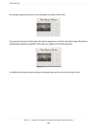 For example, suppose that your per-issue newspaper icon looks similar to this:
If you specify the bottom binding edge, iOS adds the appearance of a fold to the bottom edge. (iOS adds the
stacked-paper appearance regardless of the value you supply for the binding edge key.)
For additional information about setting up a Newsstand app, see iTunes Connect Developer Guide.
Newsstand Icons
2013-07-02 | Copyright © 2013 Apple Inc. All Rights Reserved. Apple Confidential Information.
202
 