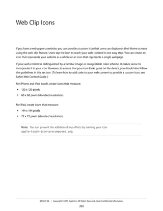 If you have a web app or a website, you can provide a custom icon that users can display on their Home screens
using the web clip feature. Users tap the icon to reach your web content in one easy step. You can create an
icon that represents your website as a whole or an icon that represents a single webpage.
If your web content is distinguished by a familiar image or recognizable color scheme, it makes sense to
incorporate it in your icon. However, to ensure that your icon looks great on the device, you should also follow
the guidelines in this section. (To learn how to add code to your web content to provide a custom icon, see
Safari Web Content Guide.)
For iPhone and iPod touch, create icons that measure:
● 120 x 120 pixels
● 60 x 60 pixels (standard resolution)
For iPad, create icons that measure:
● 144 x 144 pixels
● 72 x 72 pixels (standard resolution)
Note: You can prevent the addition of any effects by naming your icon
apple-touch-icon-precomposed.png.
2013-07-02 | Copyright © 2013 Apple Inc. All Rights Reserved. Apple Confidential Information.
203
Web Clip Icons
 
