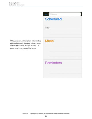 While users work with one item in Reminders,
additional items are displayed in layers at the
bottom of the screen. To view all items—as
shown here—users expand the layers.
Designing for iOS 7
Use Depth to Communicate
2013-07-02 | Copyright © 2013 Apple Inc. All Rights Reserved. Apple Confidential Information.
21
 