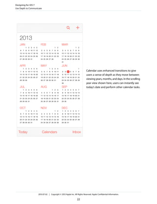 Calendar uses enhanced transitions to give
users a sense of depth as they move between
viewing years, months, and days. In the scrolling
year view shown here, users can instantly see
today’s date and perform other calendar tasks.
Designing for iOS 7
Use Depth to Communicate
2013-07-02 | Copyright © 2013 Apple Inc. All Rights Reserved. Apple Confidential Information.
22
 