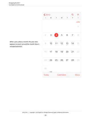 When users select a month, the year view
appears to zoom out and the month view is
revealed behind it.
Designing for iOS 7
Use Depth to Communicate
2013-07-02 | Copyright © 2013 Apple Inc. All Rights Reserved. Apple Confidential Information.
23
 