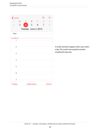 A similar transition happens when users select
a day: The month view expands outward,
revealing the day view.
Designing for iOS 7
Use Depth to Communicate
2013-07-02 | Copyright © 2013 Apple Inc. All Rights Reserved. Apple Confidential Information.
24
 