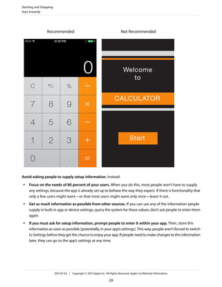 Not RecommendedRecommended
Avoid asking people to supply setup information. Instead:
● Focus on the needs of 80 percent of your users. When you do this, most people won’t have to supply
any settings, because the app is already set up to behave the way they expect. If there is functionality that
only a few users might want—or that most users might want only once—leave it out.
● Get as much information as possible from other sources. If you can use any of the information people
supply in built-in app or device settings, query the system for these values; don’t ask people to enter them
again.
● If you must ask for setup information, prompt people to enter it within your app. Then, store this
information as soon as possible (potentially, in your app’s settings). This way, people aren’t forced to switch
to Settings before they get the chance to enjoy your app. If people need to make changes to this information
later, they can go to the app’s settings at any time.
Starting and Stopping
Start Instantly
2013-07-02 | Copyright © 2013 Apple Inc. All Rights Reserved. Apple Confidential Information.
29
 