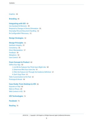 Graphics 46
Branding 48
Integrating with iOS 49
Use Standard UI Elements 49
Respond to Changes in Device Orientation 50
Downplay File and Document Handling 52
Be Configurable If Necessary 53
Design Strategies 54
Design Principles 55
Aesthetic Integrity 55
Consistency 56
Direct Manipulation 57
Feedback 58
Metaphors 58
User Control 59
From Concept to Product 60
Define Your App 60
1. List All the Features You Think Users Might Like 60
2. Determine Who Your Users Are 61
3. Filter the Feature List Through the Audience Definition 61
4. Don’t Stop There 61
Tailor Customization to the Task 62
Prototype & Iterate 64
Case Study: From Desktop to iOS 66
Keynote on iPad 66
Mail on iPhone 69
Web Content in iOS 70
iOS Technologies 72
Passbook 73
Routing 76
2013-07-02 | Copyright © 2013 Apple Inc. All Rights Reserved. Apple Confidential Information.
3
Contents
 