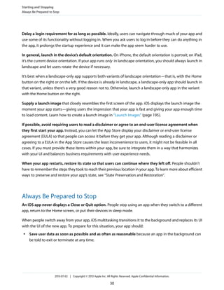 Delay a login requirement for as long as possible. Ideally, users can navigate through much of your app and
use some of its functionality without logging in. When you ask users to log in before they can do anything in
the app, it prolongs the startup experience and it can make the app seem harder to use.
In general, launch in the device’s default orientation. On iPhone, the default orientation is portrait; on iPad,
it’s the current device orientation. If your app runs only in landscape orientation, you should always launch in
landscape and let users rotate the device if necessary.
It’s best when a landscape-only app supports both variants of landscape orientation—that is, with the Home
button on the right or on the left. If the device is already in landscape, a landscape-only app should launch in
that variant, unless there’s a very good reason not to. Otherwise, launch a landscape-only app in the variant
with the Home button on the right.
Supply a launch image that closely resembles the first screen of the app. iOS displays the launch image the
moment your app starts—giving users the impression that your app is fast and giving your app enough time
to load content. Learn how to create a launch image in “Launch Images” (page 195).
If possible, avoid requiring users to read a disclaimer or agree to an end-user license agreement when
they first start your app. Instead, you can let the App Store display your disclaimer or end-user license
agreement (EULA) so that people can access it before they get your app. Although reading a disclaimer or
agreeing to a EULA in the App Store causes the least inconvenience to users, it might not be feasible in all
cases. If you must provide these items within your app, be sure to integrate them in a way that harmonizes
with your UI and balances business requirements with user experience needs.
When your app restarts, restore its state so that users can continue where they left off. People shouldn’t
have to remember the steps they took to reach their previous location in your app. To learn more about efficient
ways to preserve and restore your app’s state, see “State Preservation and Restoration”.
Always Be Prepared to Stop
An iOS app never displays a Close or Quit option. People stop using an app when they switch to a different
app, return to the Home screen, or put their devices in sleep mode.
When people switch away from your app, iOS multitasking transitions it to the background and replaces its UI
with the UI of the new app. To prepare for this situation, your app should:
● Save user data as soon as possible and as often as reasonable because an app in the background can
be told to exit or terminate at any time.
Starting and Stopping
Always Be Prepared to Stop
2013-07-02 | Copyright © 2013 Apple Inc. All Rights Reserved. Apple Confidential Information.
30
 