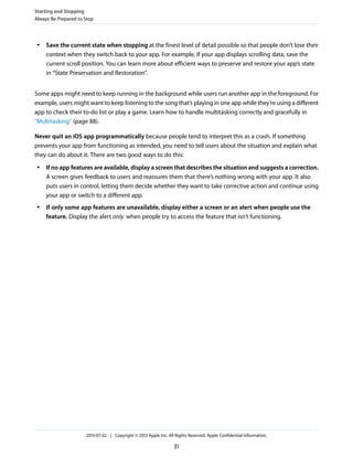 ● Save the current state when stopping at the finest level of detail possible so that people don’t lose their
context when they switch back to your app. For example, if your app displays scrolling data, save the
current scroll position. You can learn more about efficient ways to preserve and restore your app’s state
in “State Preservation and Restoration”.
Some apps might need to keep running in the background while users run another app in the foreground. For
example, users might want to keep listening to the song that’s playing in one app while they’re using a different
app to check their to-do list or play a game. Learn how to handle multitasking correctly and gracefully in
“Multitasking” (page 88).
Never quit an iOS app programmatically because people tend to interpret this as a crash. If something
prevents your app from functioning as intended, you need to tell users about the situation and explain what
they can do about it. There are two good ways to do this:
● If no app features are available, display a screen that describes the situation and suggests a correction.
A screen gives feedback to users and reassures them that there’s nothing wrong with your app. It also
puts users in control, letting them decide whether they want to take corrective action and continue using
your app or switch to a different app.
● If only some app features are unavailable, display either a screen or an alert when people use the
feature. Display the alert only when people try to access the feature that isn’t functioning.
Starting and Stopping
Always Be Prepared to Stop
2013-07-02 | Copyright © 2013 Apple Inc. All Rights Reserved. Apple Confidential Information.
31
 