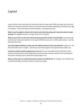 Layout concerns much more than how UI elements look on an app screen. With your layout, you show users
what’s most important, what their choices are, and how things are related. Depending on the device your app
is running on—and on the device’s current orientation—your layout may vary.
Make it easy for people to interact with content and controls by giving each interactive element ample
spacing. Give tappable controls a hit target of about 44 x 44 points.
Make it easy to focus on the main task by elevating important content or functionality. Some good ways
to do this are to place principal items in the upper half of the screen and—in left-to-right cultures—near the
left side of the screen.
Use visual weight and balance to show users the relative importance of onscreen elements. Large items—and
those that look heavier in weight—catch the eye and tend to appear more important than smaller ones.
In general, avoid inconsistent appearances in your UI. As much as possible, elements that have similar
functions should also look similar. People often assume that there must be a reason for the inconsistencies
they notice, and they’re apt to spend time trying to figure it out.
Make sure that users can understand primary content at its default size. For example, users shouldn’t have
to scroll horizontally to read text or zoom to see primary images.
2013-07-02 | Copyright © 2013 Apple Inc. All Rights Reserved. Apple Confidential Information.
32
Layout
 