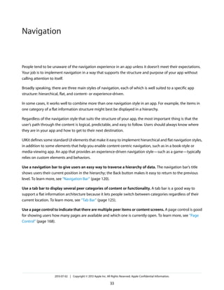 People tend to be unaware of the navigation experience in an app unless it doesn’t meet their expectations.
Your job is to implement navigation in a way that supports the structure and purpose of your app without
calling attention to itself.
Broadly speaking, there are three main styles of navigation, each of which is well suited to a specific app
structure: hierarchical, flat, and content- or experience-driven.
In some cases, it works well to combine more than one navigation style in an app. For example, the items in
one category of a flat information structure might best be displayed in a hierarchy.
Regardless of the navigation style that suits the structure of your app, the most important thing is that the
user’s path through the content is logical, predictable, and easy to follow. Users should always know where
they are in your app and how to get to their next destination.
UIKit defines some standard UI elements that make it easy to implement hierarchical and flat navigation styles,
in addition to some elements that help you enable content-centric navigation, such as in a book-style or
media-viewing app. An app that provides an experience-driven navigation style—such as a game—typically
relies on custom elements and behaviors.
Use a navigation bar to give users an easy way to traverse a hierarchy of data. The navigation bar’s title
shows users their current position in the hierarchy; the Back button makes it easy to return to the previous
level. To learn more, see “Navigation Bar” (page 120).
Use a tab bar to display several peer categories of content or functionality. A tab bar is a good way to
support a flat information architecture because it lets people switch between categories regardless of their
current location. To learn more, see “Tab Bar” (page 125).
Use a page control to indicate that there are multiple peer items or content screens. A page control is good
for showing users how many pages are available and which one is currently open. To learn more, see “Page
Control” (page 168).
2013-07-02 | Copyright © 2013 Apple Inc. All Rights Reserved. Apple Confidential Information.
33
Navigation
 