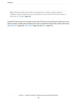 Note: Although a toolbar looks similar to a navigation bar or a tab bar, it doesn’t implement
navigation. Instead, a toolbar gives users controls that act on the contents of the current screen. To
learn more, see “Toolbar” (page 122).
In general, it’s best to give users one path to each screen. If there’s one screen that users need to see in more
than one context, consider using a temporary view, such as a modal view, action sheet, or alert. To learn more,
see “Modal View” (page 184), “Action Sheet” (page 182), and “Alert” (page 178).
Navigation
2013-07-02 | Copyright © 2013 Apple Inc. All Rights Reserved. Apple Confidential Information.
34
 