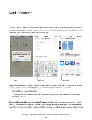 Modality—that is, a mode in which something exists or is experienced—has advantages and disadvantages.
It can give users a way to complete a task or get information without distractions, but it does so by temporarily
preventing them from interacting with the rest of the app.
Ideally, people can interact with iOS apps in nonlinear ways, so it’s best when you can minimize the number
of modal experiences in your app. In general, consider creating a modal context only when:
● It’s critical to get the user’s attention
● A self-contained task must be completed—or explicitly abandoned—to avoid leaving the user’s data in
an ambiguous state
Keep modal tasks simple, short, and narrowly focused. You don’t want your users to experience a modal
view as a mini app within your app. If a subtask is too complex, people can lose sight of the main task they
suspended when they entered the modal context. Be especially wary of creating a modal task that involves a
2013-07-02 | Copyright © 2013 Apple Inc. All Rights Reserved. Apple Confidential Information.
35
Modal Contexts
 