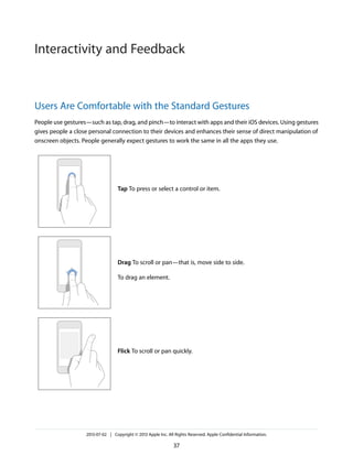Users Are Comfortable with the Standard Gestures
People use gestures—such as tap, drag, and pinch—to interact with apps and their iOS devices. Using gestures
gives people a close personal connection to their devices and enhances their sense of direct manipulation of
onscreen objects. People generally expect gestures to work the same in all the apps they use.
Tap To press or select a control or item.
Drag To scroll or pan—that is, move side to side.
To drag an element.
Flick To scroll or pan quickly.
2013-07-02 | Copyright © 2013 Apple Inc. All Rights Reserved. Apple Confidential Information.
37
Interactivity and Feedback
 