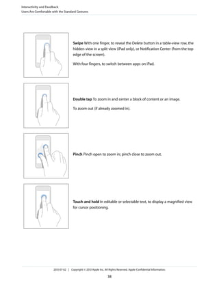 Swipe With one finger, to reveal the Delete button in a table-view row, the
hidden view in a split view (iPad only), or Notification Center (from the top
edge of the screen).
With four fingers, to switch between apps on iPad.
Double tap To zoom in and center a block of content or an image.
To zoom out (if already zoomed in).
Pinch Pinch open to zoom in; pinch close to zoom out.
Touch and hold In editable or selectable text, to display a magnified view
for cursor positioning.
Interactivity and Feedback
Users Are Comfortable with the Standard Gestures
2013-07-02 | Copyright © 2013 Apple Inc. All Rights Reserved. Apple Confidential Information.
38
 