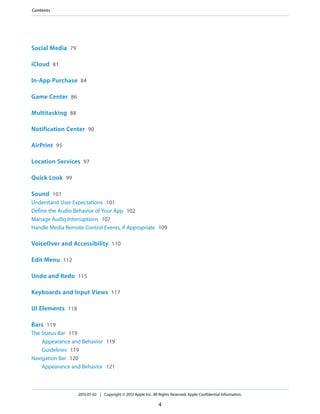 Social Media 79
iCloud 81
In-App Purchase 84
Game Center 86
Multitasking 88
Notification Center 90
AirPrint 95
Location Services 97
Quick Look 99
Sound 101
Understand User Expectations 101
Define the Audio Behavior of Your App 102
Manage Audio Interruptions 107
Handle Media Remote Control Events, if Appropriate 109
VoiceOver and Accessibility 110
Edit Menu 112
Undo and Redo 115
Keyboards and Input Views 117
UI Elements 118
Bars 119
The Status Bar 119
Appearance and Behavior 119
Guidelines 119
Navigation Bar 120
Appearance and Behavior 121
2013-07-02 | Copyright © 2013 Apple Inc. All Rights Reserved. Apple Confidential Information.
4
Contents
 