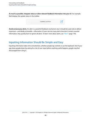 As much as possible, integrate status or other relevant feedback information into your UI. For example,
Mail displays the update status in the toolbar.
Avoid unnecessary alerts. An alert is a powerful feedback mechanism, but it should be used only to deliver
important—and ideally actionable—information. If users see too many alerts that don’t contain essential
information, they quickly learn to ignore all alerts. To learn more about alerts, see “Alert” (page 178).
Inputting Information Should Be Simple and Easy
Inputting information takes time and attention, whether people tap controls or use the keyboard. And if your
app slows people down by asking for a lot of user input before anything useful happens, people may feel
discouraged from using it.
Interactivity and Feedback
Inputting Information Should Be Simple and Easy
2013-07-02 | Copyright © 2013 Apple Inc. All Rights Reserved. Apple Confidential Information.
40
 