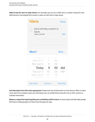 Make it easy for users to make choices. For example, you can use a table view or a picker instead of a text
field, because most people find it easier to select an item than to type words.
Get information from iOS, when appropriate. People store lots of information on their devices. When it makes
sense, don’t force people to give you information you can easily find for yourself, such as their contacts or
calendar information.
Balance a request for input by giving users something useful in return. A sense of give and take helps people
feel they’re making progress as they move through your app.
Interactivity and Feedback
Inputting Information Should Be Simple and Easy
2013-07-02 | Copyright © 2013 Apple Inc. All Rights Reserved. Apple Confidential Information.
41
 