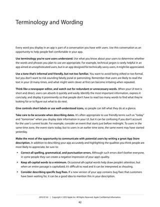 Every word you display in an app is part of a conversation you have with users. Use this conversation as an
opportunity to help people feel comfortable in your app.
Use terminology you’re sure users understand. Use what you know about your users to determine whether
the words and phrases you plan to use are appropriate. For example, technical jargon is rarely helpful in an
app aimed at unsophisticated users, but in an app designed for technically savvy users, it might be appreciated.
Use a tone that’s informal and friendly, but not too familiar. You want to avoid being stilted or too formal,
but you don’t want to risk sounding falsely jovial or patronizing. Remember that users are likely to read the
text in your UI many times, and what might seem clever at first can become irritating when repeated.
Think like a newspaper editor, and watch out for redundant or unnecessary words. When your UI text is
short and direct, users can absorb it quickly and easily. Identify the most important information, express it
concisely, and display it prominently so that people don’t have to read too many words to find what they’re
looking for or to figure out what to do next.
Give controls short labels or use well-understood icons, so people can tell what they do at a glance.
Take care to be accurate when describing dates. It’s often appropriate to use friendly terms such as “today”
and “tomorrow” when you display date information in your UI, but it can be confusing if you don’t account
for the user’s current locale. For example, consider an event that starts just before midnight. To users in the
same time zone, the event starts today, but to users in an earlier time zone, the same event may have started
yesterday.
Make the most of the opportunity to communicate with potential users by writing a great App Store
description. In addition to describing your app accurately and highlighting the qualities you think people are
most likely to appreciate, be sure to:
● Correct all spelling, grammatical, and punctuation errors. Although such errors don’t bother everyone,
in some people they can create a negative impression of your app’s quality.
● Keep all-capital words to a minimum. Occasional all-capital words help draw people’s attention, but
when an entire passage is capitalized, it’s difficult to read and it can be interpreted as shouting.
● Consider describing specific bug fixes. If a new version of your app contains bug fixes that customers
have been waiting for, it can be a good idea to mention this in your description.
2013-07-02 | Copyright © 2013 Apple Inc. All Rights Reserved. Apple Confidential Information.
42
Terminology and Wording
 