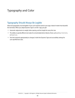 Typography Should Always Be Legible
Above all, typography must be legible. If users can’t read the words in your app, it doesn’t matter how beautiful
the text looks. When you adopt Dynamic Type in an iOS 7 app, you get:
● Automatic adjustments to weight, letter spacing, and line height for every font size.
● The ability to specify different text styles for semantically distinct blocks of text, such as Body, Footnote,
or Headline.
● Text that responds appropriately to changes in both the Dynamic Type and accessibility settings for
user-specified text sizes.
2013-07-02 | Copyright © 2013 Apple Inc. All Rights Reserved. Apple Confidential Information.
44
Typography and Color
 
