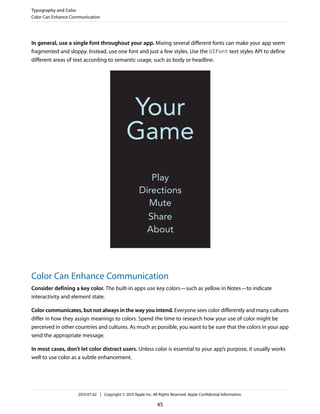 In general, use a single font throughout your app. Mixing several different fonts can make your app seem
fragmented and sloppy. Instead, use one font and just a few styles. Use the UIFont text styles API to define
different areas of text according to semantic usage, such as body or headline.
Color Can Enhance Communication
Consider defining a key color. The built-in apps use key colors—such as yellow in Notes—to indicate
interactivity and element state.
Color communicates, but not always in the way you intend. Everyone sees color differently and many cultures
differ in how they assign meanings to colors. Spend the time to research how your use of color might be
perceived in other countries and cultures. As much as possible, you want to be sure that the colors in your app
send the appropriate message.
In most cases, don’t let color distract users. Unless color is essential to your app’s purpose, it usually works
well to use color as a subtle enhancement.
Typography and Color
Color Can Enhance Communication
2013-07-02 | Copyright © 2013 Apple Inc. All Rights Reserved. Apple Confidential Information.
45
 