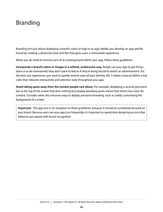 Branding isn’t just about displaying a brand’s colors or logo in an app. Ideally, you develop an app-specific
brand by creating a distinctive look and feel that gives users a memorable experience.
When you do need to remind users of an existing brand within your app, follow these guidelines.
Incorporate a brand’s colors or images in a refined, unobtrusive way. People use your app to get things
done or to be entertained; they don’t want to feel as if they’re being forced to watch an advertisement. For
the best user experience, you want to quietly remind users of your identity. iOS 7 makes it easy to define a key
color that indicates interactivity and selection state throughout your app.
Avoid taking space away from the content people care about. For example, displaying a second, persistent
bar at the top of the screen that does nothing but display branding assets means that there’s less room for
content. Consider other, less intrusive ways to display pervasive branding, such as subtly customizing the
background of a screen.
Important: The app icon is an exception to these guidelines, because it should be completely focused on
your brand. Because users see your app icon frequently, it’s important to spend time designing an icon that
balances eye appeal with brand recognition.
2013-07-02 | Copyright © 2013 Apple Inc. All Rights Reserved. Apple Confidential Information.
48
Branding
 