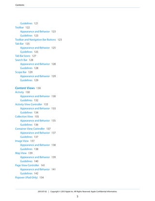 Guidelines 121
Toolbar 122
Appearance and Behavior 123
Guidelines 123
Toolbar and Navigation Bar Buttons 123
Tab Bar 125
Appearance and Behavior 125
Guidelines 125
Tab Bar Icons 127
Search Bar 128
Appearance and Behavior 128
Guidelines 128
Scope Bar 129
Appearance and Behavior 129
Guidelines 129
Content Views 130
Activity 130
Appearance and Behavior 130
Guidelines 132
Activity View Controller 133
Appearance and Behavior 133
Guidelines 134
Collection View 135
Appearance and Behavior 135
Guidelines 136
Container View Controller 137
Appearance and Behavior 137
Guidelines 137
Image View 137
Appearance and Behavior 138
Guidelines 138
Map View 139
Appearance and Behavior 139
Guidelines 140
Page View Controller 141
Appearance and Behavior 141
Guidelines 142
Popover (iPad Only) 154
2013-07-02 | Copyright © 2013 Apple Inc. All Rights Reserved. Apple Confidential Information.
5
Contents
 