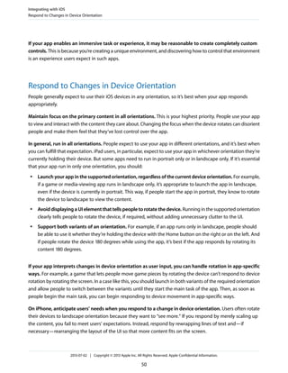 If your app enables an immersive task or experience, it may be reasonable to create completely custom
controls. This is because you’re creating a unique environment, and discovering how to control that environment
is an experience users expect in such apps.
Respond to Changes in Device Orientation
People generally expect to use their iOS devices in any orientation, so it’s best when your app responds
appropriately.
Maintain focus on the primary content in all orientations. This is your highest priority. People use your app
to view and interact with the content they care about. Changing the focus when the device rotates can disorient
people and make them feel that they’ve lost control over the app.
In general, run in all orientations. People expect to use your app in different orientations, and it’s best when
you can fulfill that expectation. iPad users, in particular, expect to use your app in whichever orientation they’re
currently holding their device. But some apps need to run in portrait only or in landscape only. If it’s essential
that your app run in only one orientation, you should:
● Launch your app in the supported orientation, regardless of the current device orientation. For example,
if a game or media-viewing app runs in landscape only, it’s appropriate to launch the app in landscape,
even if the device is currently in portrait. This way, if people start the app in portrait, they know to rotate
the device to landscape to view the content.
● Avoid displaying a UI element that tells people to rotate the device. Running in the supported orientation
clearly tells people to rotate the device, if required, without adding unnecessary clutter to the UI.
● Support both variants of an orientation. For example, if an app runs only in landscape, people should
be able to use it whether they’re holding the device with the Home button on the right or on the left. And
if people rotate the device 180 degrees while using the app, it’s best if the app responds by rotating its
content 180 degrees.
If your app interprets changes in device orientation as user input, you can handle rotation in app-specific
ways. For example, a game that lets people move game pieces by rotating the device can’t respond to device
rotation by rotating the screen. In a case like this, you should launch in both variants of the required orientation
and allow people to switch between the variants until they start the main task of the app. Then, as soon as
people begin the main task, you can begin responding to device movement in app-specific ways.
On iPhone, anticipate users’ needs when you respond to a change in device orientation. Users often rotate
their devices to landscape orientation because they want to “see more.” If you respond by merely scaling up
the content, you fail to meet users’ expectations. Instead, respond by rewrapping lines of text and—if
necessary—rearranging the layout of the UI so that more content fits on the screen.
Integrating with iOS
Respond to Changes in Device Orientation
2013-07-02 | Copyright © 2013 Apple Inc. All Rights Reserved. Apple Confidential Information.
50
 