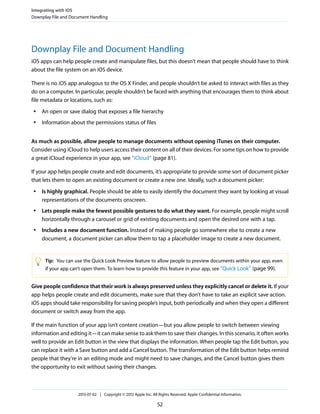Downplay File and Document Handling
iOS apps can help people create and manipulate files, but this doesn’t mean that people should have to think
about the file system on an iOS device.
There is no iOS app analogous to the OS X Finder, and people shouldn’t be asked to interact with files as they
do on a computer. In particular, people shouldn’t be faced with anything that encourages them to think about
file metadata or locations, such as:
● An open or save dialog that exposes a file hierarchy
● Information about the permissions status of files
As much as possible, allow people to manage documents without opening iTunes on their computer.
Consider using iCloud to help users access their content on all of their devices. For some tips on how to provide
a great iCloud experience in your app, see “iCloud” (page 81).
If your app helps people create and edit documents, it’s appropriate to provide some sort of document picker
that lets them to open an existing document or create a new one. Ideally, such a document picker:
● Is highly graphical. People should be able to easily identify the document they want by looking at visual
representations of the documents onscreen.
● Lets people make the fewest possible gestures to do what they want. For example, people might scroll
horizontally through a carousel or grid of existing documents and open the desired one with a tap.
● Includes a new document function. Instead of making people go somewhere else to create a new
document, a document picker can allow them to tap a placeholder image to create a new document.
Tip: You can use the Quick Look Preview feature to allow people to preview documents within your app, even
if your app can’t open them. To learn how to provide this feature in your app, see “Quick Look” (page 99).
Give people confidence that their work is always preserved unless they explicitly cancel or delete it. If your
app helps people create and edit documents, make sure that they don’t have to take an explicit save action.
iOS apps should take responsibility for saving people’s input, both periodically and when they open a different
document or switch away from the app.
If the main function of your app isn’t content creation—but you allow people to switch between viewing
information and editing it—it can make sense to ask them to save their changes. In this scenario, it often works
well to provide an Edit button in the view that displays the information. When people tap the Edit button, you
can replace it with a Save button and add a Cancel button. The transformation of the Edit button helps remind
people that they’re in an editing mode and might need to save changes, and the Cancel button gives them
the opportunity to exit without saving their changes.
Integrating with iOS
Downplay File and Document Handling
2013-07-02 | Copyright © 2013 Apple Inc. All Rights Reserved. Apple Confidential Information.
52
 