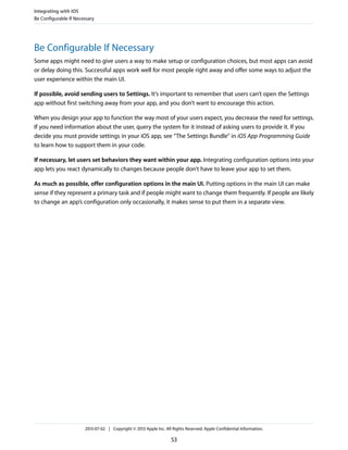 Be Configurable If Necessary
Some apps might need to give users a way to make setup or configuration choices, but most apps can avoid
or delay doing this. Successful apps work well for most people right away and offer some ways to adjust the
user experience within the main UI.
If possible, avoid sending users to Settings. It’s important to remember that users can’t open the Settings
app without first switching away from your app, and you don’t want to encourage this action.
When you design your app to function the way most of your users expect, you decrease the need for settings.
If you need information about the user, query the system for it instead of asking users to provide it. If you
decide you must provide settings in your iOS app, see “The Settings Bundle” in iOS App Programming Guide
to learn how to support them in your code.
If necessary, let users set behaviors they want within your app. Integrating configuration options into your
app lets you react dynamically to changes because people don’t have to leave your app to set them.
As much as possible, offer configuration options in the main UI. Putting options in the main UI can make
sense if they represent a primary task and if people might want to change them frequently. If people are likely
to change an app’s configuration only occasionally, it makes sense to put them in a separate view.
Integrating with iOS
Be Configurable If Necessary
2013-07-02 | Copyright © 2013 Apple Inc. All Rights Reserved. Apple Confidential Information.
53
 