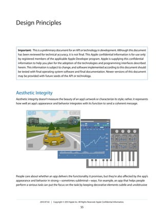 Important: This is a preliminary document for an API or technology in development. Although this document
has been reviewed for technical accuracy, it is not final. This Apple confidential information is for use only
by registered members of the applicable Apple Developer program. Apple is supplying this confidential
information to help you plan for the adoption of the technologies and programming interfaces described
herein. This information is subject to change, and software implemented according to this document should
be tested with final operating system software and final documentation. Newer versions of this document
may be provided with future seeds of the API or technology.
Aesthetic Integrity
Aesthetic integrity doesn’t measure the beauty of an app’s artwork or characterize its style; rather, it represents
how well an app’s appearance and behavior integrates with its function to send a coherent message.
People care about whether an app delivers the functionality it promises, but they’re also affected by the app’s
appearance and behavior in strong—sometimes subliminal—ways. For example, an app that helps people
perform a serious task can put the focus on the task by keeping decorative elements subtle and unobtrusive
2013-07-02 | Copyright © 2013 Apple Inc. All Rights Reserved. Apple Confidential Information.
55
Design Principles
 