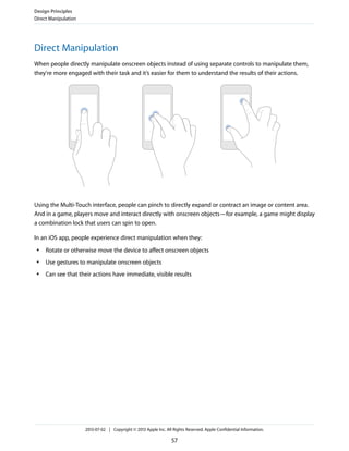 Direct Manipulation
When people directly manipulate onscreen objects instead of using separate controls to manipulate them,
they're more engaged with their task and it’s easier for them to understand the results of their actions.
Using the Multi-Touch interface, people can pinch to directly expand or contract an image or content area.
And in a game, players move and interact directly with onscreen objects—for example, a game might display
a combination lock that users can spin to open.
In an iOS app, people experience direct manipulation when they:
● Rotate or otherwise move the device to affect onscreen objects
● Use gestures to manipulate onscreen objects
● Can see that their actions have immediate, visible results
Design Principles
Direct Manipulation
2013-07-02 | Copyright © 2013 Apple Inc. All Rights Reserved. Apple Confidential Information.
57
 