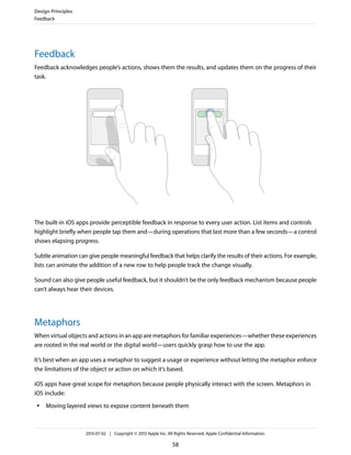 Feedback
Feedback acknowledges people’s actions, shows them the results, and updates them on the progress of their
task.
The built-in iOS apps provide perceptible feedback in response to every user action. List items and controls
highlight briefly when people tap them and—during operations that last more than a few seconds—a control
shows elapsing progress.
Subtle animation can give people meaningful feedback that helps clarify the results of their actions. For example,
lists can animate the addition of a new row to help people track the change visually.
Sound can also give people useful feedback, but it shouldn’t be the only feedback mechanism because people
can’t always hear their devices.
Metaphors
When virtual objects and actions in an app are metaphors for familiar experiences—whether these experiences
are rooted in the real world or the digital world—users quickly grasp how to use the app.
It’s best when an app uses a metaphor to suggest a usage or experience without letting the metaphor enforce
the limitations of the object or action on which it’s based.
iOS apps have great scope for metaphors because people physically interact with the screen. Metaphors in
iOS include:
● Moving layered views to expose content beneath them
Design Principles
Feedback
2013-07-02 | Copyright © 2013 Apple Inc. All Rights Reserved. Apple Confidential Information.
58
 