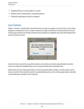 ● Dragging, flicking, or swiping objects in a game
● Tapping switches, sliding sliders, and spinning pickers
● Flicking through pages of a book or magazine
User Control
People—not apps—should initiate and control actions. An app can suggest a course of action or warn about
dangerous consequences, but it’s usually a mistake for the app to take decision-making away from the user.
The best apps find the correct balance between giving people the capabilities they need while helping them
avoid unwanted outcomes.
Users feel more in control of an app when behaviors and controls are familiar and predictable. And when
actions are simple and straightforward, users can easily understand and remember them.
People expect to have ample opportunity to cancel an operation before it begins, and they expect to get a
chance to confirm their intention to perform a potentially destructive action. Finally, people expect to be able
to gracefully stop an operation that’s underway.
Design Principles
User Control
2013-07-02 | Copyright © 2013 Apple Inc. All Rights Reserved. Apple Confidential Information.
59
 