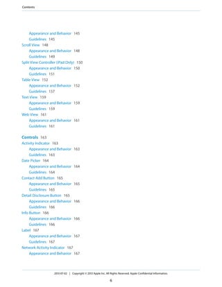 Appearance and Behavior 145
Guidelines 145
Scroll View 148
Appearance and Behavior 148
Guidelines 149
Split View Controller (iPad Only) 150
Appearance and Behavior 150
Guidelines 151
Table View 152
Appearance and Behavior 152
Guidelines 157
Text View 159
Appearance and Behavior 159
Guidelines 159
Web View 161
Appearance and Behavior 161
Guidelines 161
Controls 163
Activity Indicator 163
Appearance and Behavior 163
Guidelines 163
Date Picker 164
Appearance and Behavior 164
Guidelines 164
Contact Add Button 165
Appearance and Behavior 165
Guidelines 165
Detail Disclosure Button 165
Appearance and Behavior 166
Guidelines 166
Info Button 166
Appearance and Behavior 166
Guidelines 166
Label 167
Appearance and Behavior 167
Guidelines 167
Network Activity Indicator 167
Appearance and Behavior 167
2013-07-02 | Copyright © 2013 Apple Inc. All Rights Reserved. Apple Confidential Information.
6
Contents
 