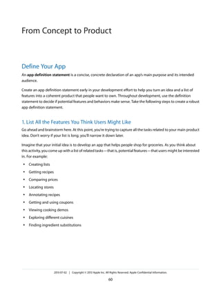 Define Your App
An app definition statement is a concise, concrete declaration of an app’s main purpose and its intended
audience.
Create an app definition statement early in your development effort to help you turn an idea and a list of
features into a coherent product that people want to own. Throughout development, use the definition
statement to decide if potential features and behaviors make sense. Take the following steps to create a robust
app definition statement.
1. List All the Features You Think Users Might Like
Go ahead and brainstorm here. At this point, you’re trying to capture all the tasks related to your main product
idea. Don’t worry if your list is long; you’ll narrow it down later.
Imagine that your initial idea is to develop an app that helps people shop for groceries. As you think about
this activity, you come up with a list of related tasks—that is, potential features—that users might be interested
in. For example:
● Creating lists
● Getting recipes
● Comparing prices
● Locating stores
● Annotating recipes
● Getting and using coupons
● Viewing cooking demos
● Exploring different cuisines
● Finding ingredient substitutions
2013-07-02 | Copyright © 2013 Apple Inc. All Rights Reserved. Apple Confidential Information.
60
From Concept to Product
 